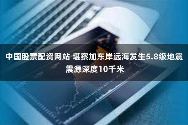 中国股票配资网站 堪察加东岸远海发生5.8级地震 震源深度10千米