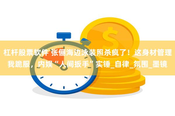 杠杆股票软件 张俪海边泳装照杀疯了！这身材管理我跪服，内娱“人间扳手”实锤_自律_氛围_墨镜