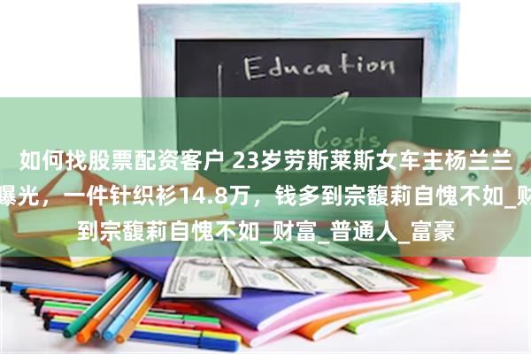 如何找股票配资客户 23岁劳斯莱斯女车主杨兰兰，身份被扒正脸曝光，一件针织衫14.8万，钱多到宗馥莉自愧不如_财富_普通人_富豪
