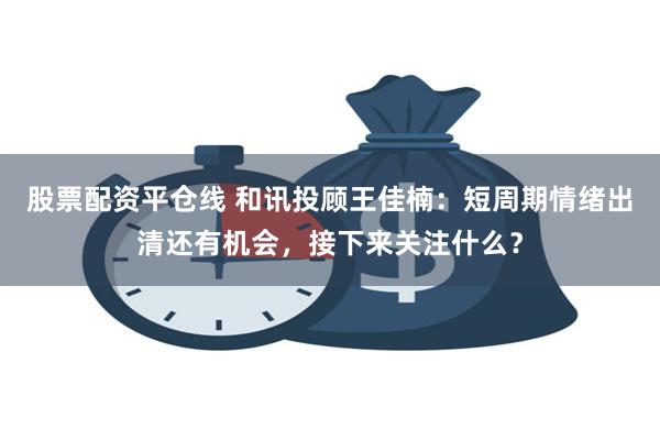 股票配资平仓线 和讯投顾王佳楠：短周期情绪出清还有机会，接下来关注什么？