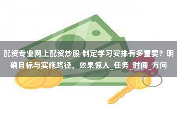 配资专业网上配资炒股 制定学习安排有多重要？明确目标与实施路径，效果惊人_任务_时间_方向