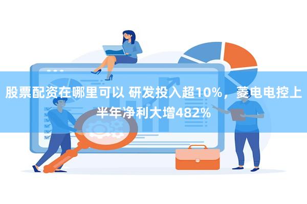 股票配资在哪里可以 研发投入超10%，菱电电控上半年净利大增482%