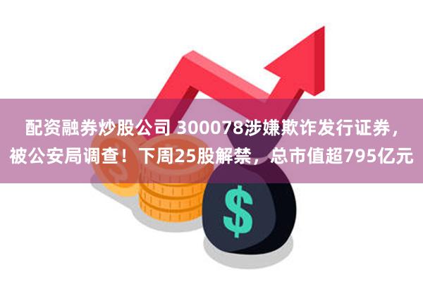 配资融券炒股公司 300078涉嫌欺诈发行证券，被公安局调查！下周25股解禁，总市值超795亿元
