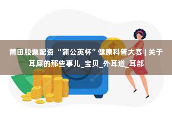 莆田股票配资 “蒲公英杯”健康科普大赛 | 关于耳屎的那些事儿_宝贝_外耳道_耳部