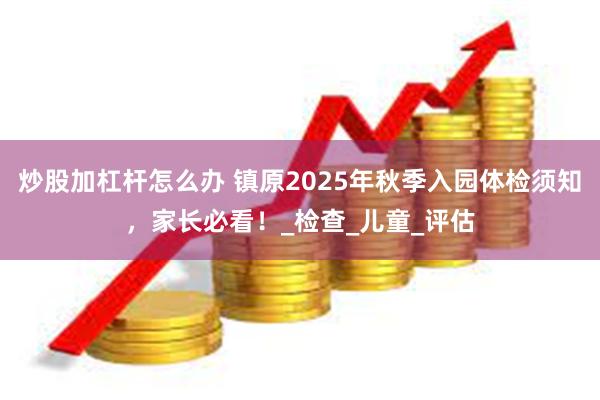 炒股加杠杆怎么办 镇原2025年秋季入园体检须知，家长必看！_检查_儿童_评估