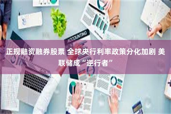 正规融资融券股票 全球央行利率政策分化加剧 美联储成“逆行者”