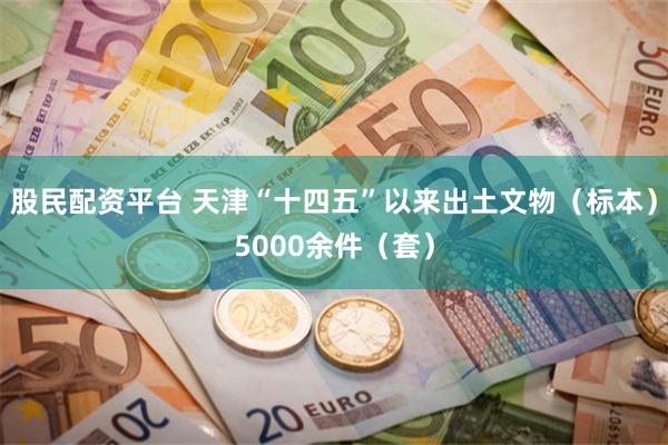 股民配资平台 天津“十四五”以来出土文物(标本)5000余件(套)